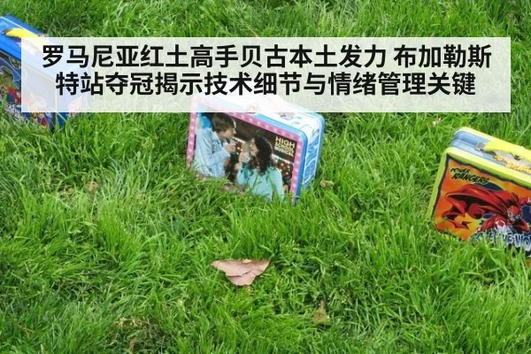 罗马尼亚红土高手贝古本土发力 布加勒斯特站夺冠揭示技术细节与情绪管理关键