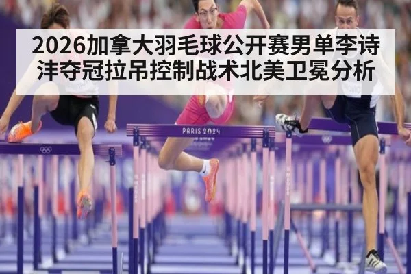 2026加拿大羽毛球公开赛男单李诗沣夺冠拉吊控制战术北美卫冕分析