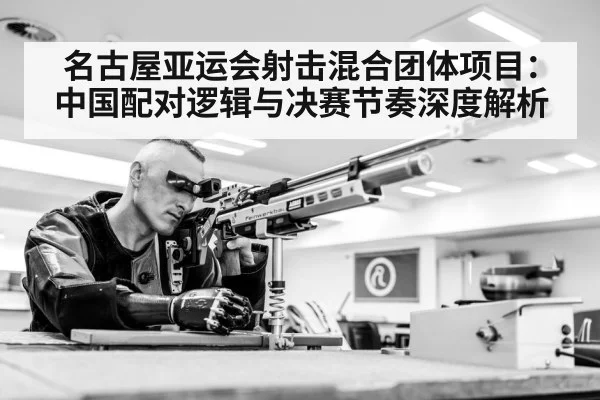 名古屋亚运会射击混合团体项目：中国配对逻辑与决赛节奏深度解析
