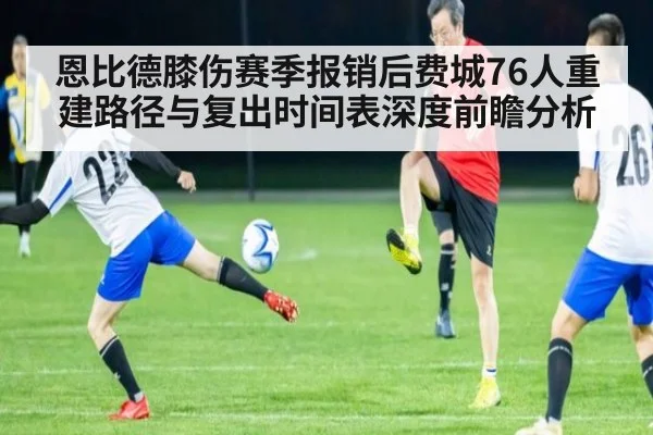 恩比德膝伤赛季报销后费城76人重建路径与复出时间表深度前瞻分析